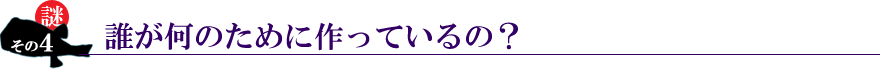 謎その４。誰が何のために作っているの？